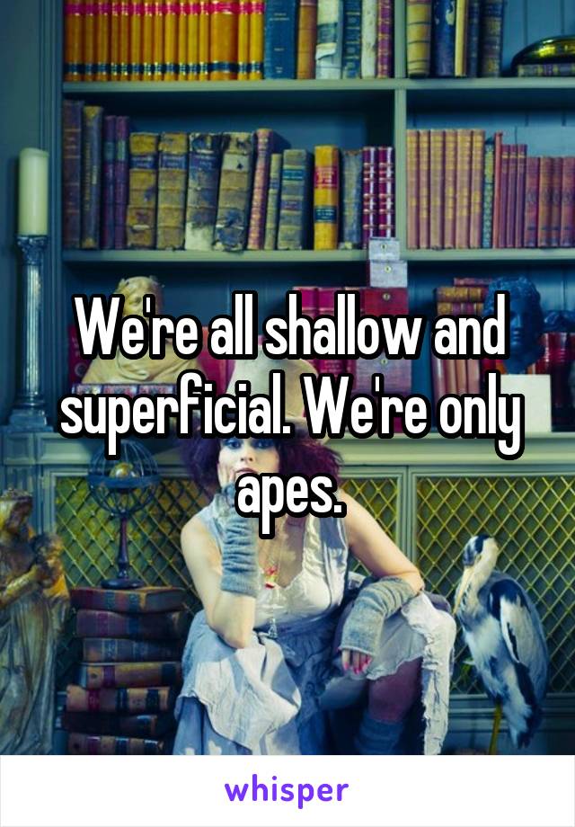 We're all shallow and superficial. We're only apes.