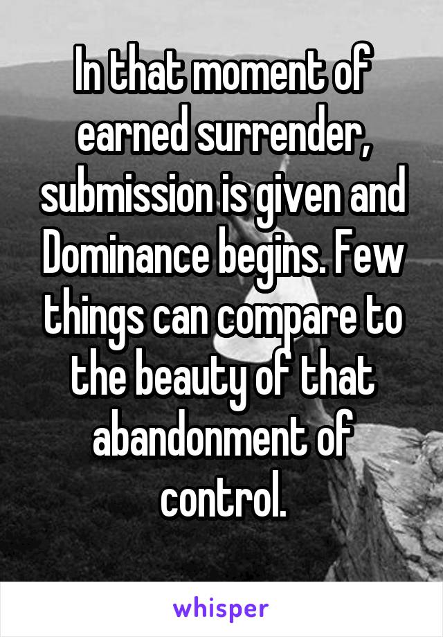 In that moment of earned surrender, submission is given and Dominance begins. Few things can compare to the beauty of that abandonment of control.
