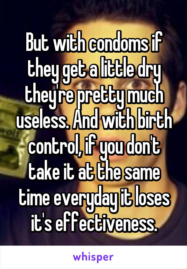 But with condoms if they get a little dry they're pretty much useless. And with birth control, if you don't take it at the same time everyday it loses it's effectiveness.