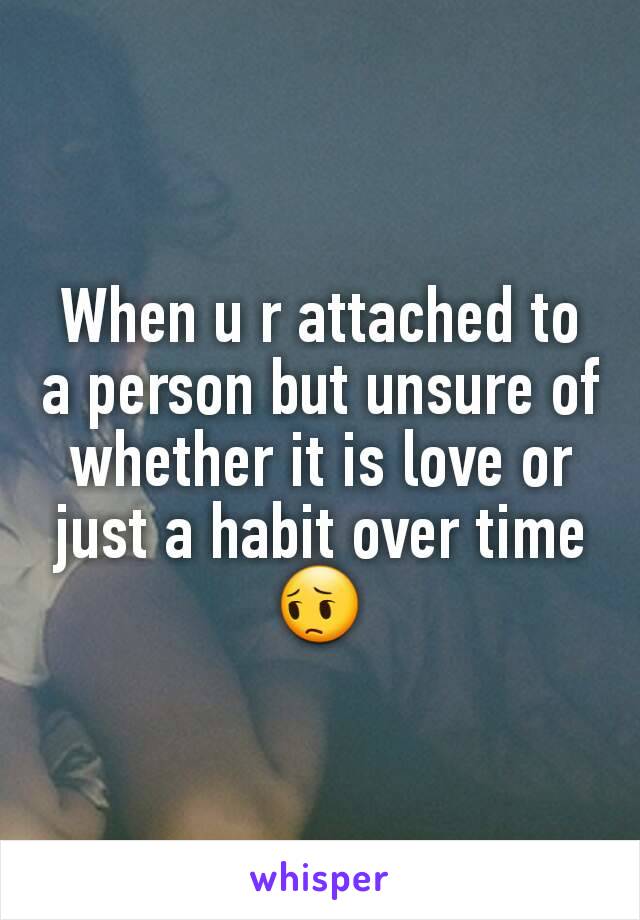 When u r attached to a person but unsure of whether it is love or just a habit over time 😔