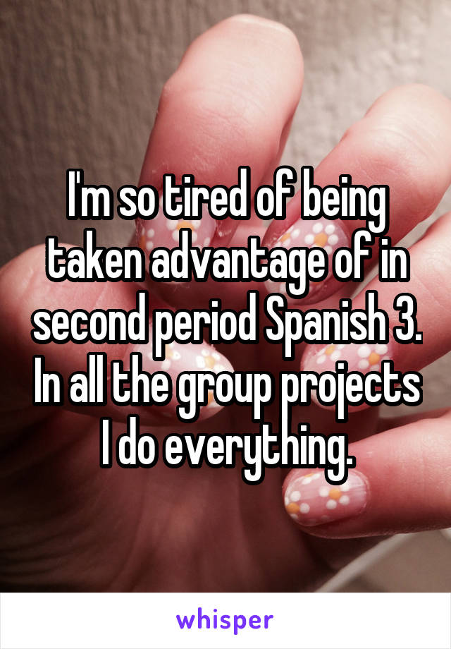 I'm so tired of being taken advantage of in second period Spanish 3. In all the group projects I do everything.