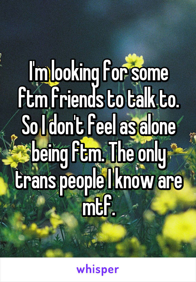 I'm looking for some ftm friends to talk to. So I don't feel as alone being ftm. The only trans people I know are mtf.