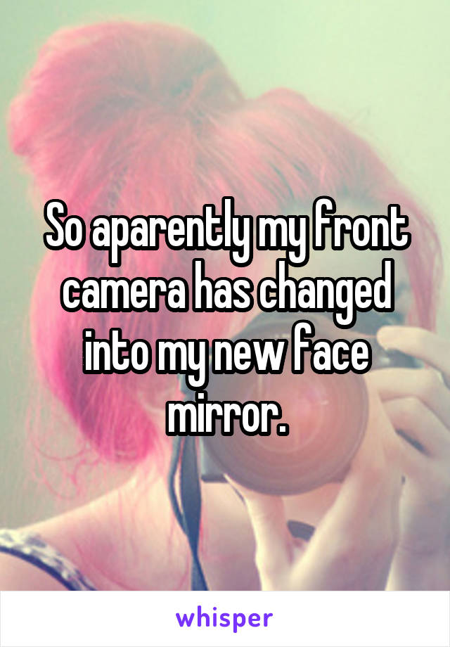 So aparently my front camera has changed into my new face mirror.