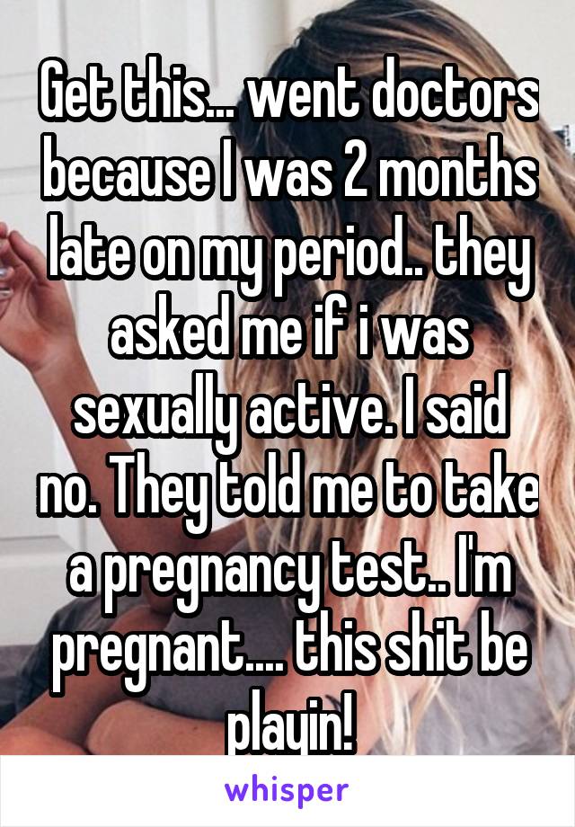 Get this... went doctors because I was 2 months late on my period.. they asked me if i was sexually active. I said no. They told me to take a pregnancy test.. I'm pregnant.... this shit be playin!