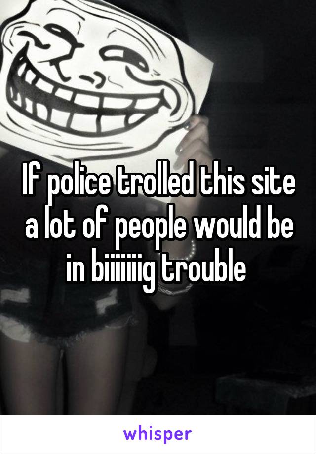 If police trolled this site a lot of people would be in biiiiiiig trouble 