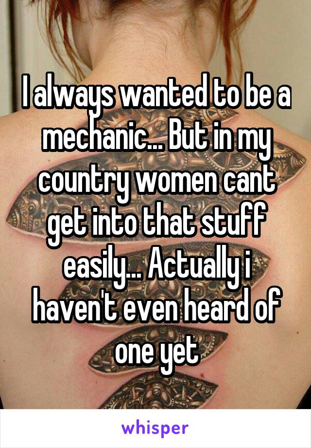 I always wanted to be a mechanic... But in my country women cant get into that stuff easily... Actually i haven't even heard of one yet