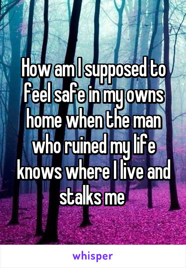 How am I supposed to feel safe in my owns home when the man who ruined my life knows where I live and stalks me 