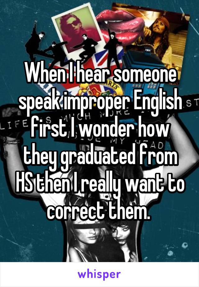 When I hear someone speak improper English first I wonder how they graduated from HS then I really want to correct them. 