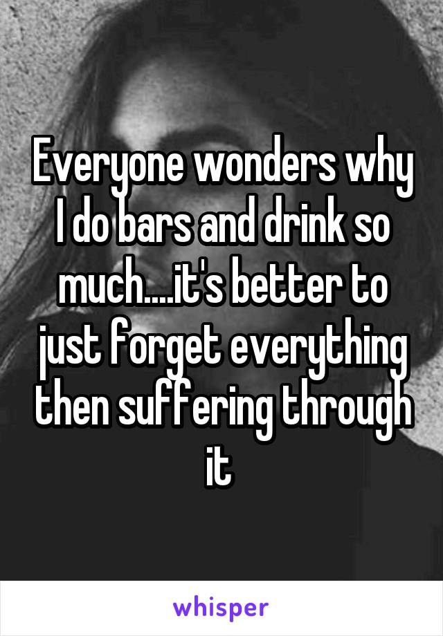Everyone wonders why I do bars and drink so much....it's better to just forget everything then suffering through it 