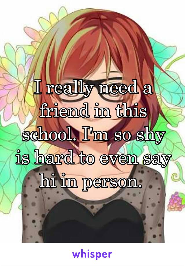 I really need a friend in this school. I'm so shy is hard to even say hi in person. 
