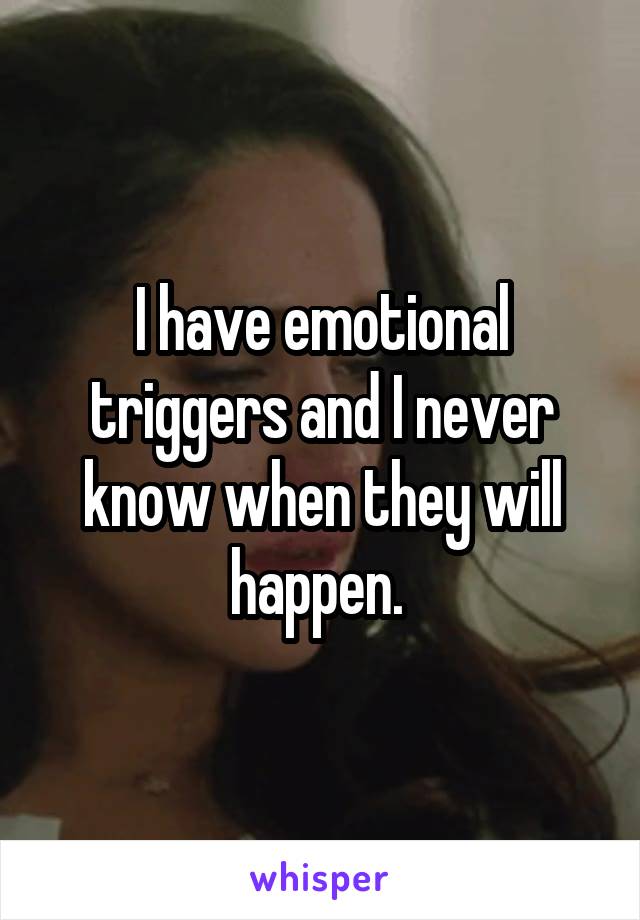 I have emotional triggers and I never know when they will happen. 