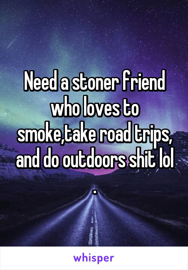 Need a stoner friend who loves to smoke,take road trips, and do outdoors shit lol .