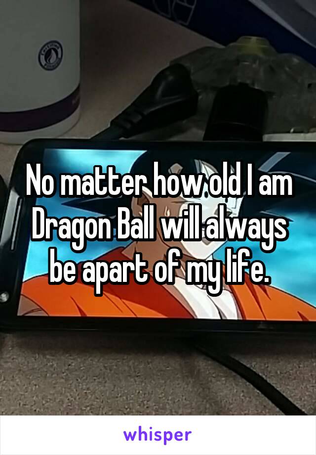 No matter how old I am Dragon Ball will always be apart of my life.
