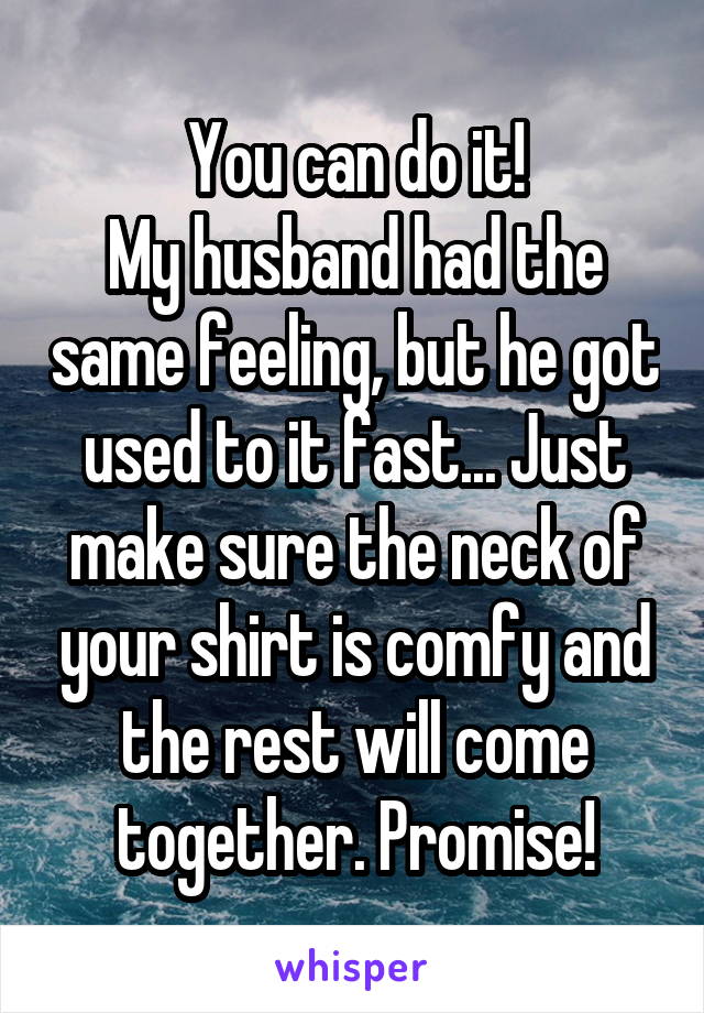 You can do it!
My husband had the same feeling, but he got used to it fast... Just make sure the neck of your shirt is comfy and the rest will come together. Promise!