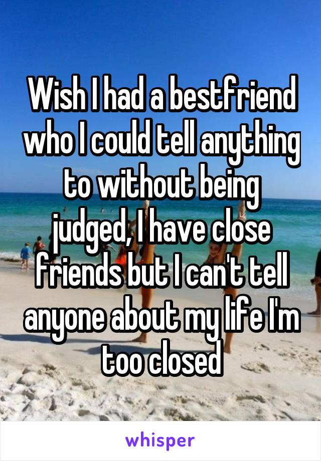 Wish I had a bestfriend who I could tell anything to without being judged, I have close friends but I can't tell anyone about my life I'm too closed