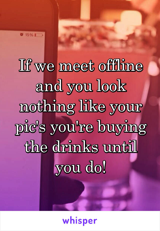 If we meet offline and you look nothing like your pic's you're buying the drinks until you do!