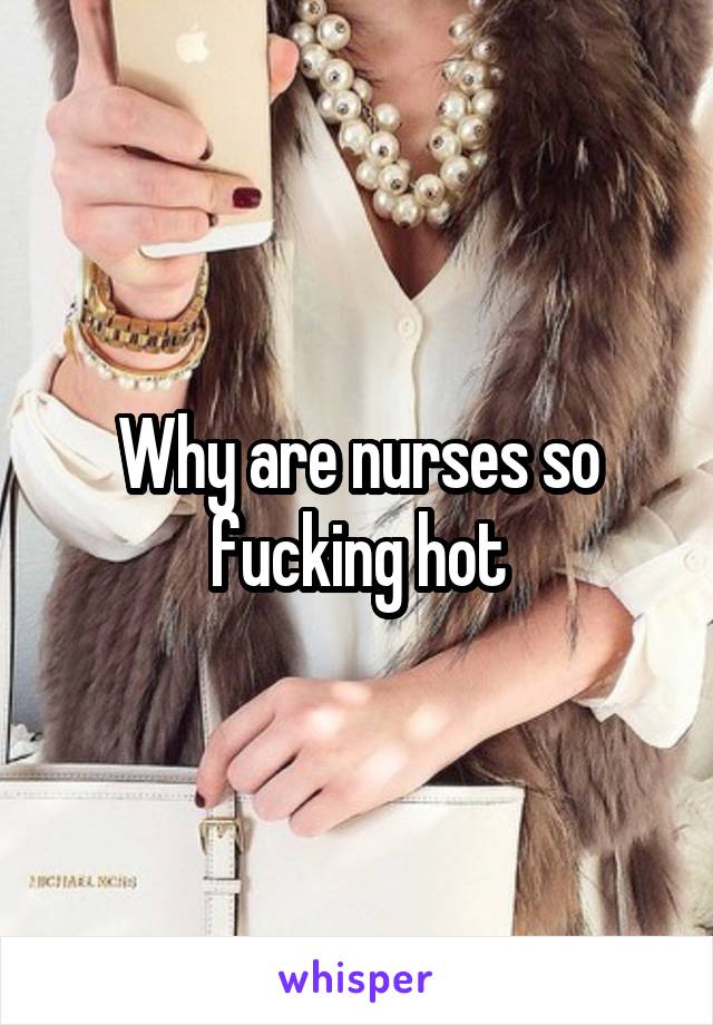 Why are nurses so fucking hot