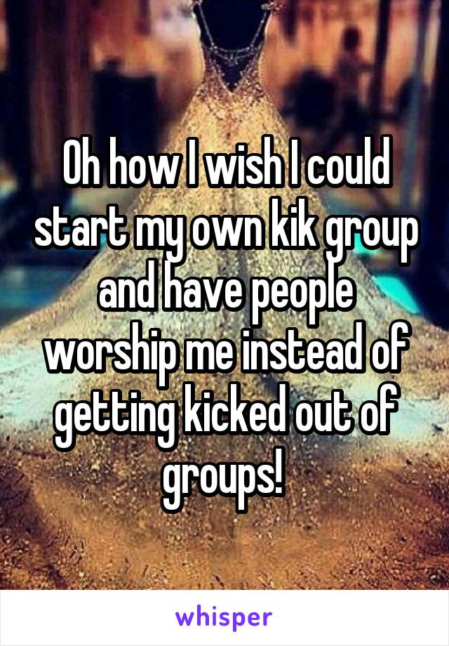 Oh how I wish I could start my own kik group and have people worship me instead of getting kicked out of groups! 