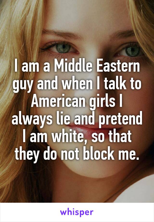 I am a Middle Eastern guy and when I talk to American girls I always lie and pretend I am white, so that they do not block me.
