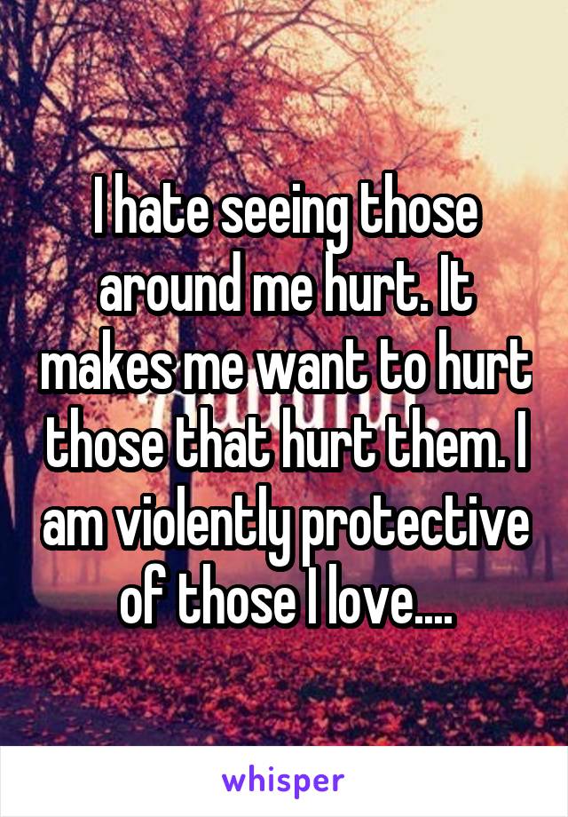 I hate seeing those around me hurt. It makes me want to hurt those that hurt them. I am violently protective of those I love....