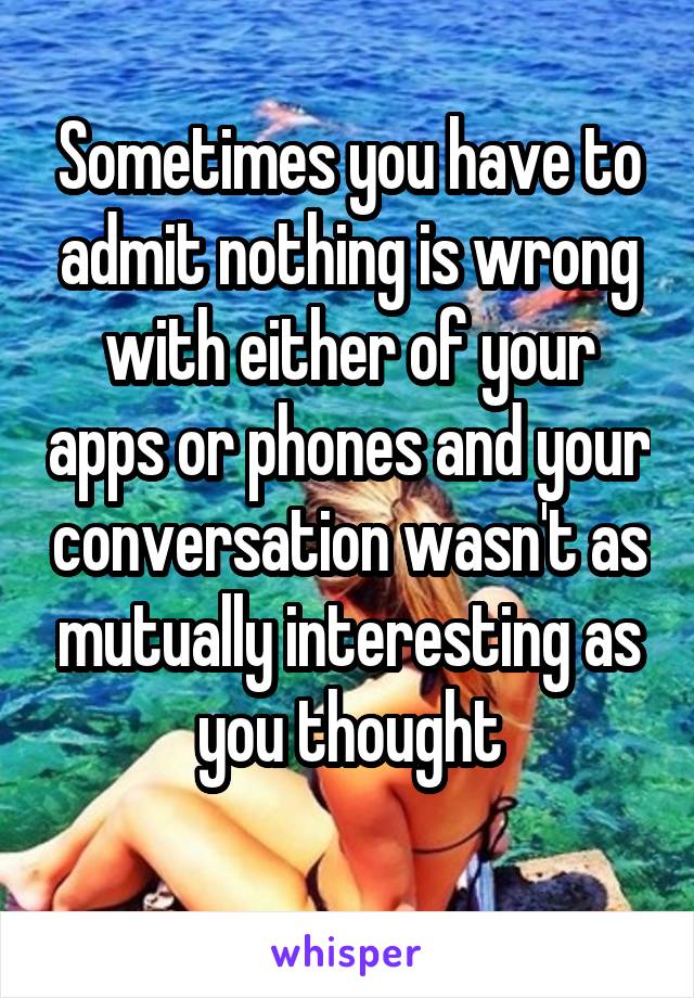 Sometimes you have to admit nothing is wrong with either of your apps or phones and your conversation wasn't as mutually interesting as you thought

