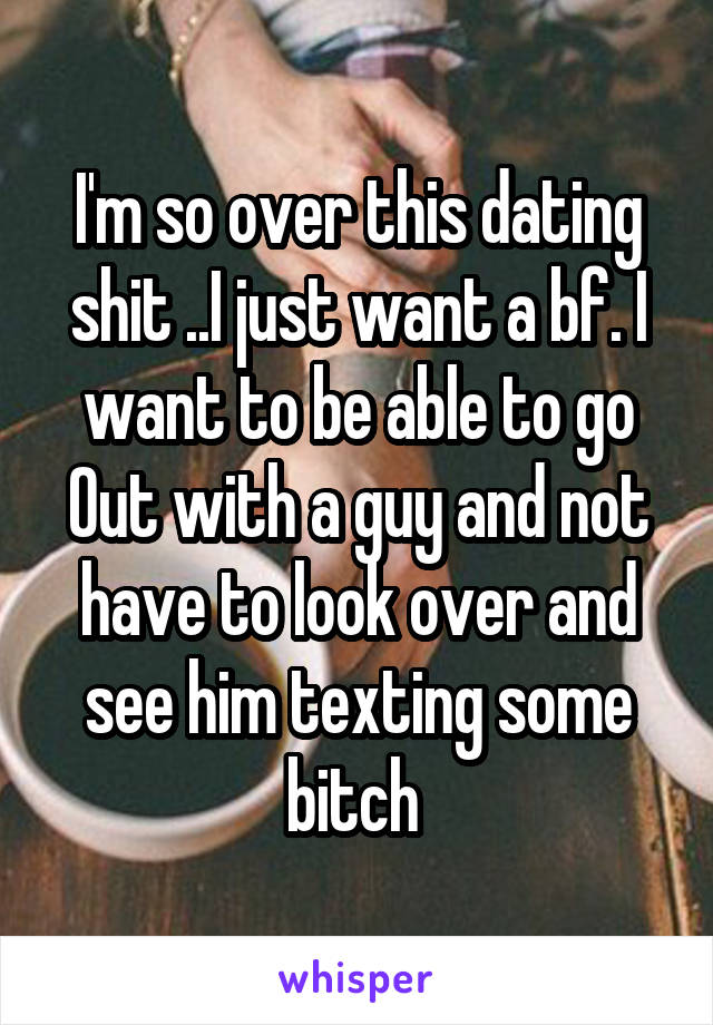 I'm so over this dating shit ..I just want a bf. I want to be able to go
Out with a guy and not have to look over and see him texting some bitch 