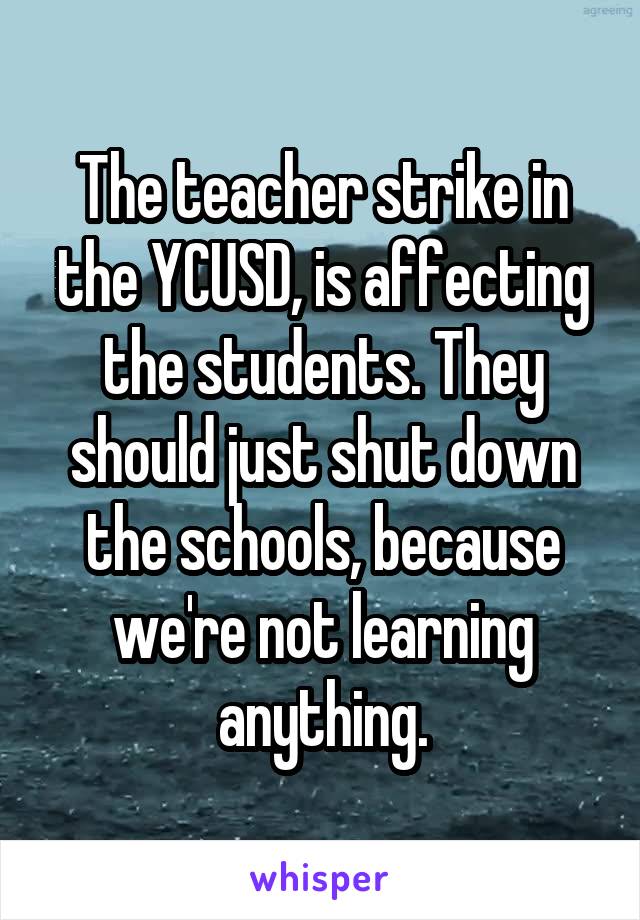 The teacher strike in the YCUSD, is affecting the students. They should just shut down the schools, because we're not learning anything.