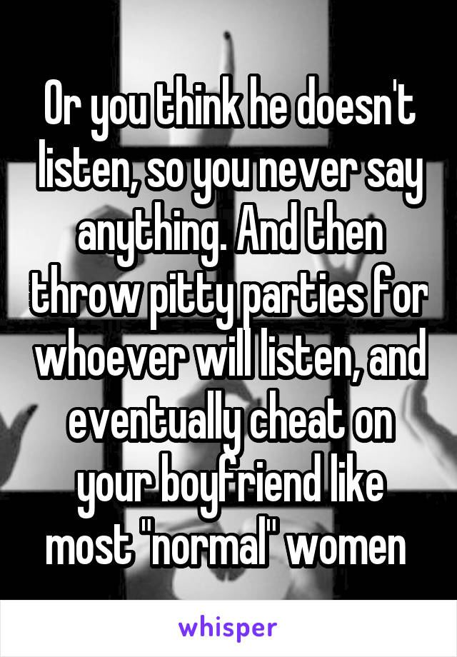 Or you think he doesn't listen, so you never say anything. And then throw pitty parties for whoever will listen, and eventually cheat on your boyfriend like most "normal" women 