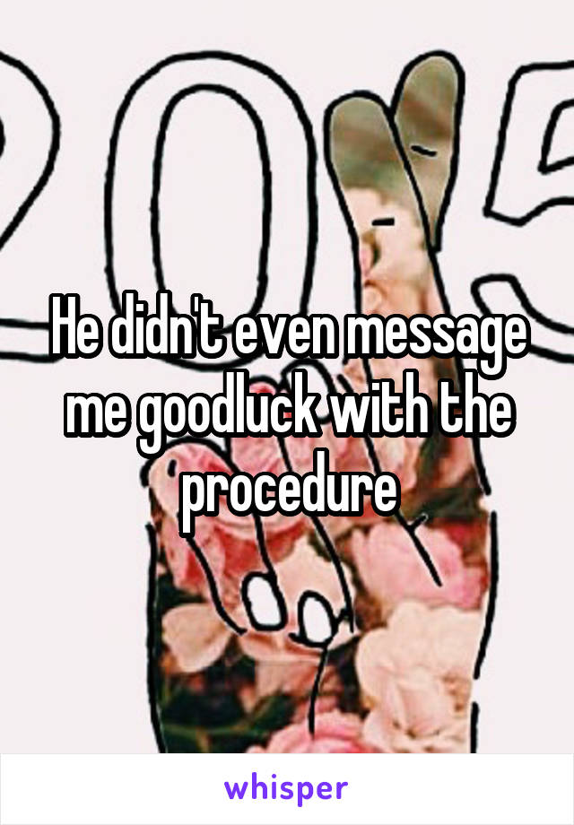 He didn't even message me goodluck with the procedure