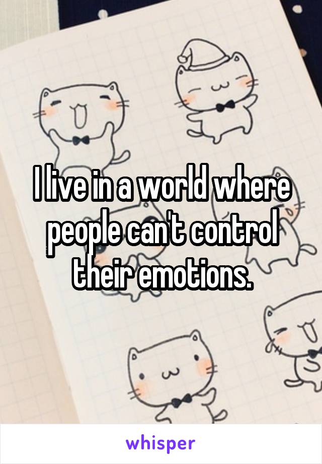 I live in a world where people can't control their emotions.