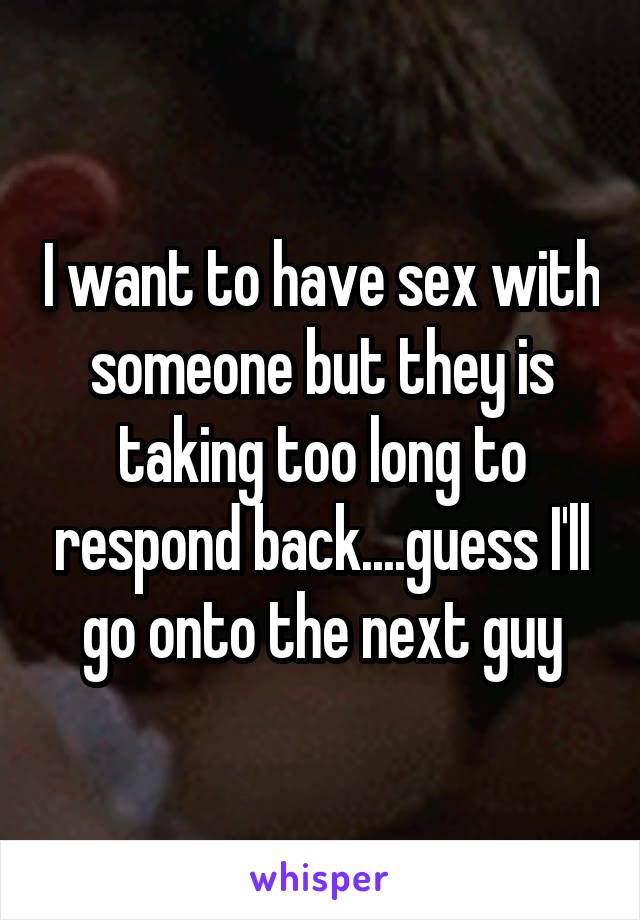 I want to have sex with someone but they is taking too long to respond back....guess I'll go onto the next guy