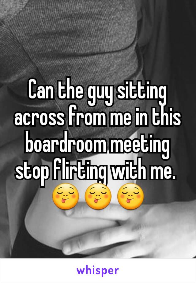Can the guy sitting across from me in this boardroom meeting stop flirting with me. 
😋😋😋
