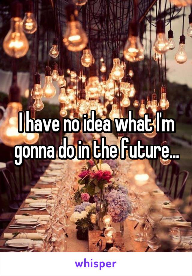 I have no idea what I'm gonna do in the future...