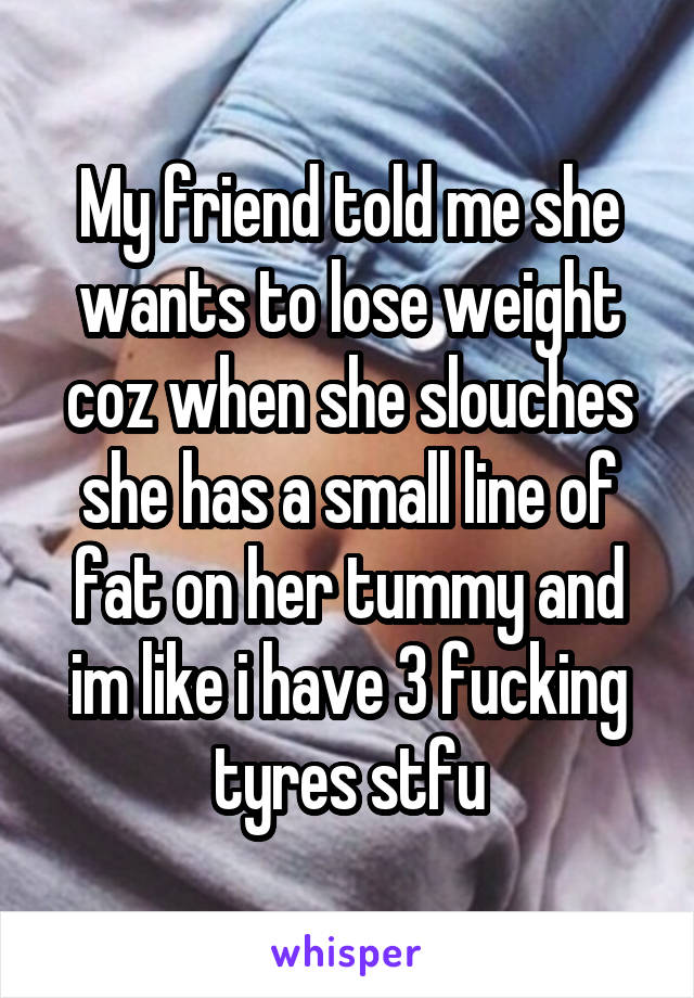 My friend told me she wants to lose weight coz when she slouches she has a small line of fat on her tummy and im like i have 3 fucking tyres stfu