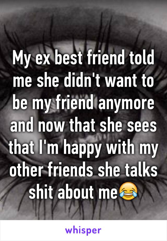 My ex best friend told me she didn't want to be my friend anymore and now that she sees that I'm happy with my other friends she talks shit about me😂