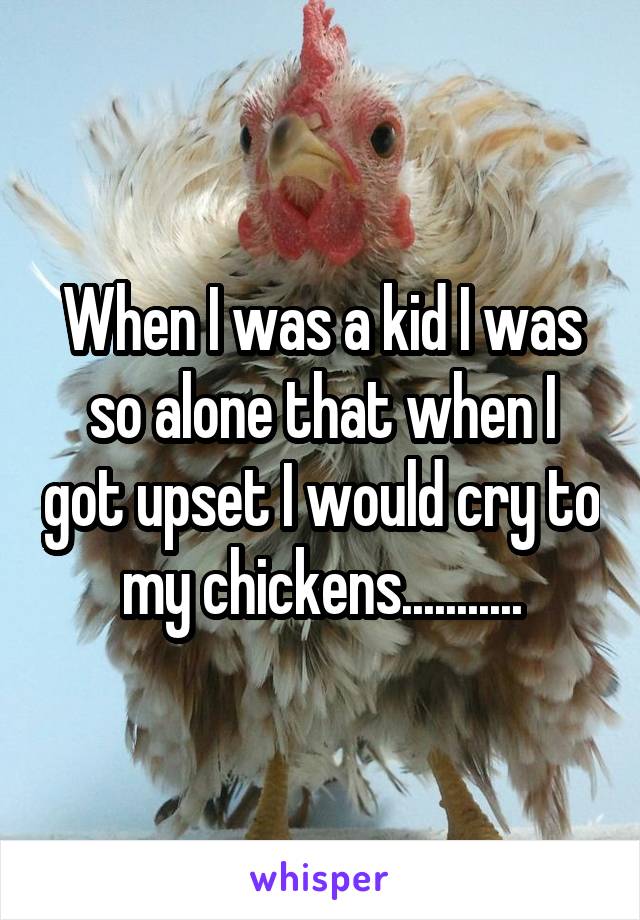 When I was a kid I was so alone that when I got upset I would cry to my chickens...........