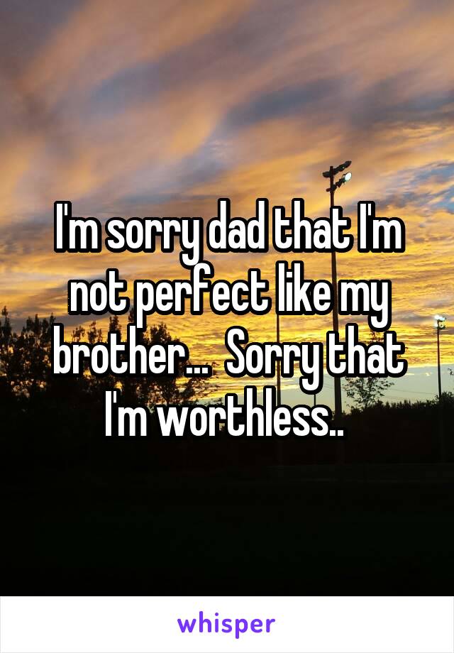 I'm sorry dad that I'm not perfect like my brother...  Sorry that I'm worthless.. 