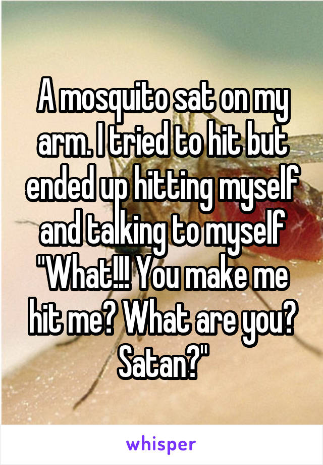 A mosquito sat on my arm. I tried to hit but ended up hitting myself and talking to myself
"What!!! You make me hit me? What are you? Satan?"
