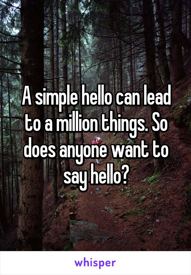 A simple hello can lead to a million things. So does anyone want to say hello?