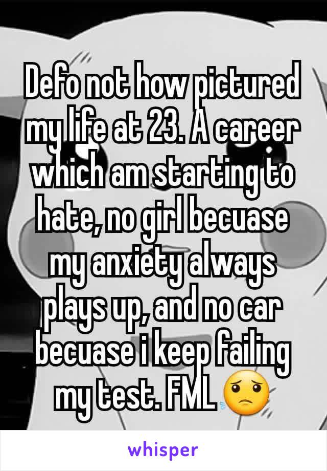 Defo not how pictured my life at 23. A career which am starting to hate, no girl becuase my anxiety always plays up, and no car becuase i keep failing my test. FML😟