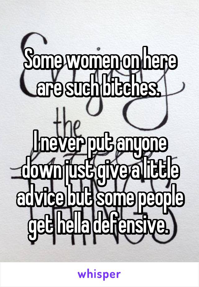 Some women on here are such bitches. 

I never put anyone down just give a little advice but some people get hella defensive. 