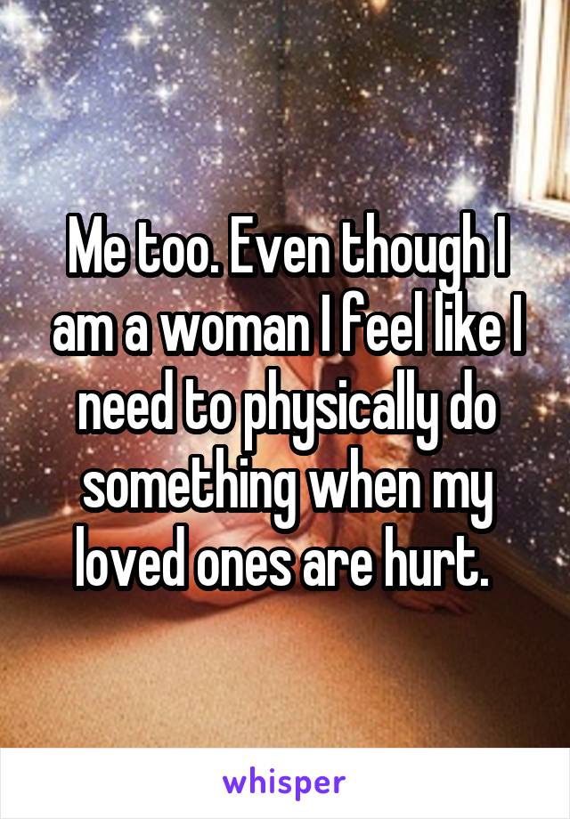 Me too. Even though I am a woman I feel like I need to physically do something when my loved ones are hurt. 