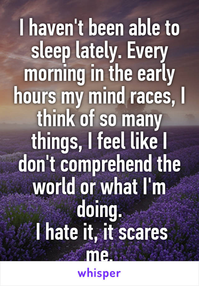 I haven't been able to sleep lately. Every morning in the early hours my mind races, I think of so many things, I feel like I don't comprehend the world or what I'm doing.
 I hate it, it scares me.