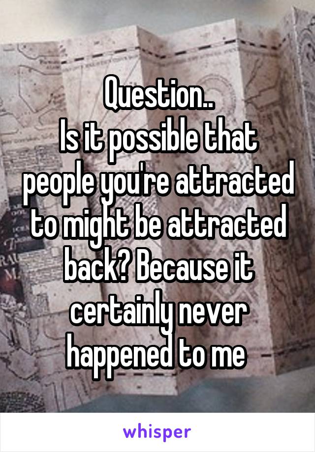 Question..
Is it possible that people you're attracted to might be attracted back? Because it certainly never happened to me 