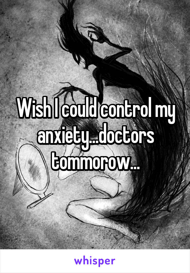 Wish I could control my anxiety...doctors tommorow...
