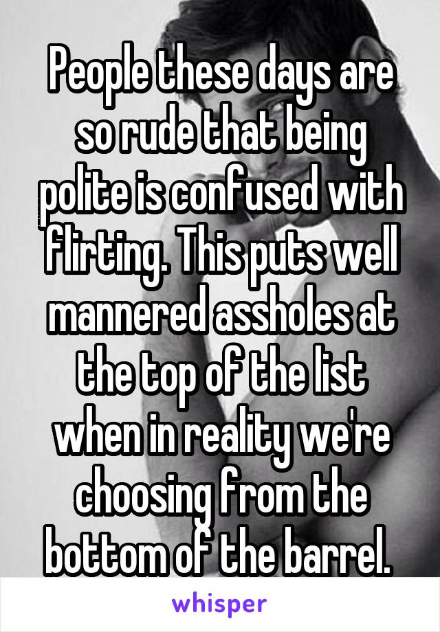 People these days are so rude that being polite is confused with flirting. This puts well mannered assholes at the top of the list when in reality we're choosing from the bottom of the barrel. 