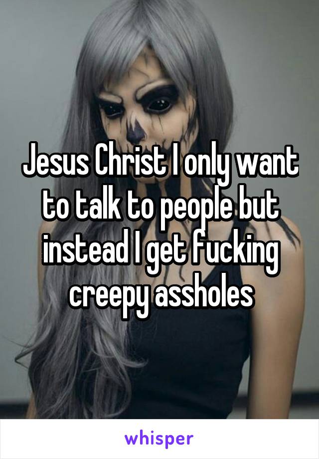 Jesus Christ I only want to talk to people but instead I get fucking creepy assholes