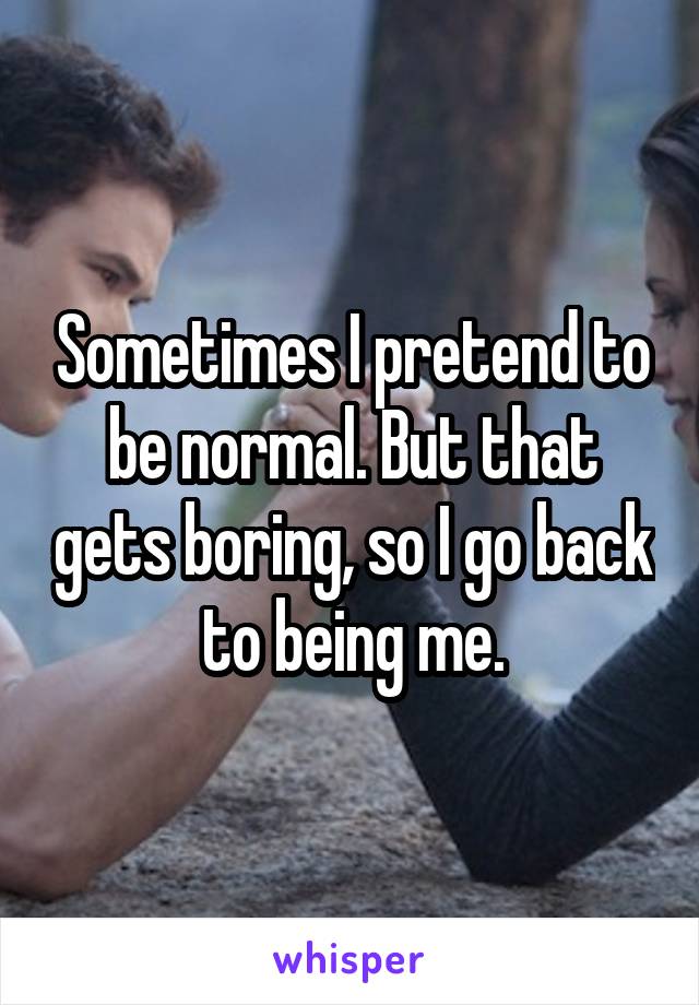 Sometimes I pretend to be normal. But that gets boring, so I go back to being me.