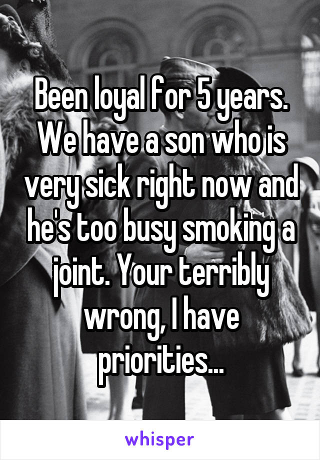 Been loyal for 5 years. We have a son who is very sick right now and he's too busy smoking a joint. Your terribly wrong, I have priorities...