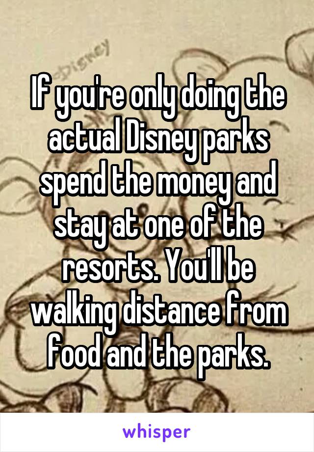 If you're only doing the actual Disney parks spend the money and stay at one of the resorts. You'll be walking distance from food and the parks.